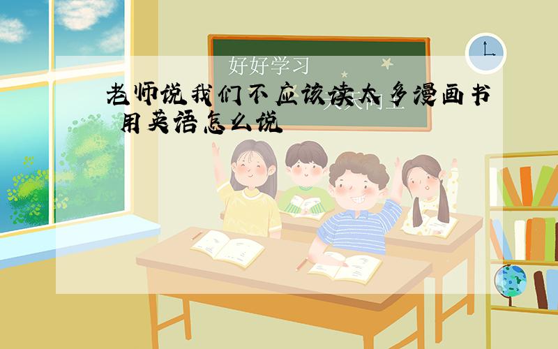 老师说我们不应该读太多漫画书 用英语怎么说