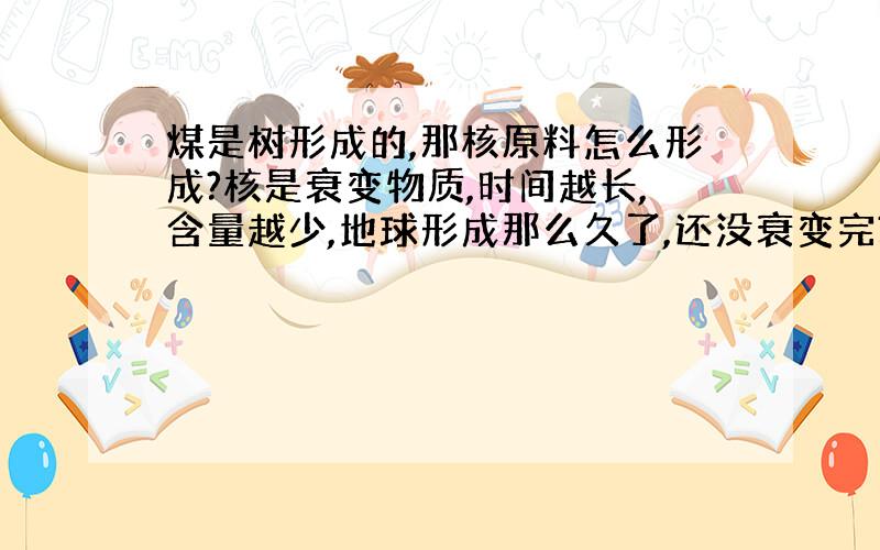 煤是树形成的,那核原料怎么形成?核是衰变物质,时间越长,含量越少,地球形成那么久了,还没衰变完?