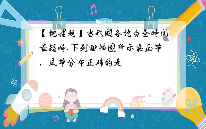 【地理题】当我国各地白昼时间最短时,下列四幅图所示气压带、风带分布正确的是