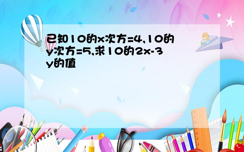 已知10的x次方=4,10的y次方=5,求10的2x-3y的值