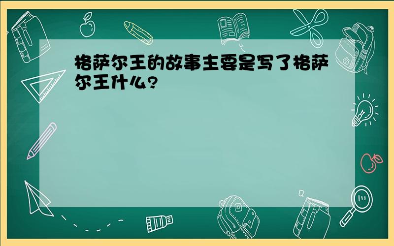 格萨尔王的故事主要是写了格萨尔王什么?