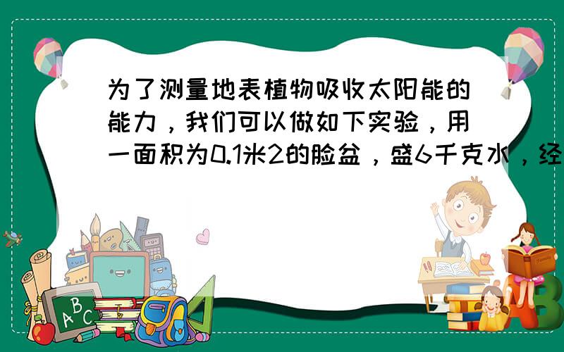 为了测量地表植物吸收太阳能的能力，我们可以做如下实验，用一面积为0.1米2的脸盆，盛6千克水，经太阳垂直照射15分钟，温