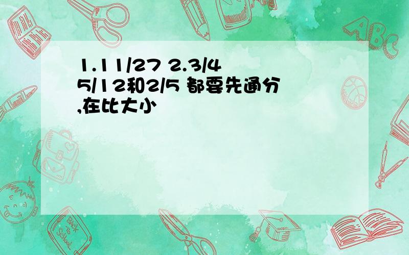 1.11/27 2.3/4 5/12和2/5 都要先通分,在比大小