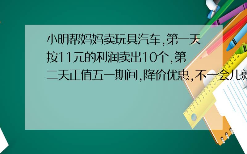 小明帮妈妈卖玩具汽车,第一天按11元的利润卖出10个,第二天正值五一期间,降价优惠,不一会儿就以5元的利润卖出11个,结