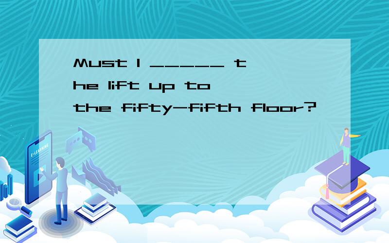 Must I _____ the lift up to the fifty-fifth floor?