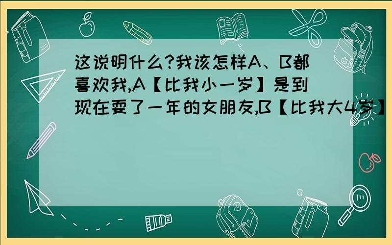 这说明什么?我该怎样A、B都喜欢我,A【比我小一岁】是到现在耍了一年的女朋友,B【比我大4岁】是以前和我耍了半年【当时她