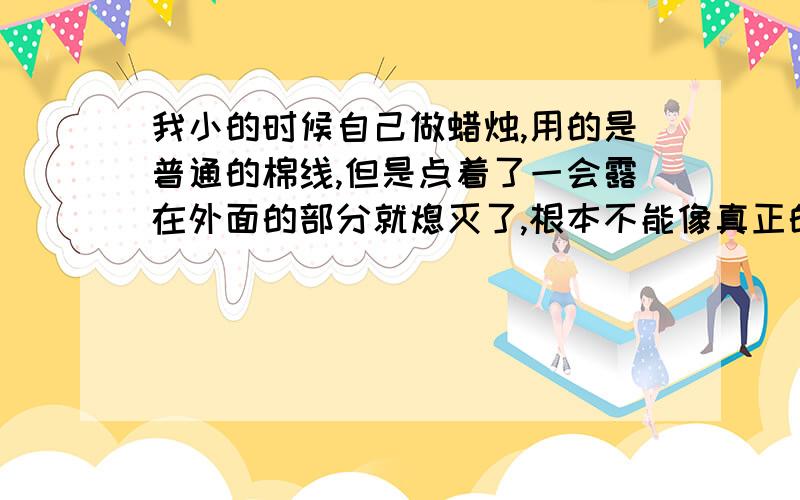 我小的时候自己做蜡烛,用的是普通的棉线,但是点着了一会露在外面的部分就熄灭了,根本不能像真正的蜡烛似的一直燃烧,所以我想