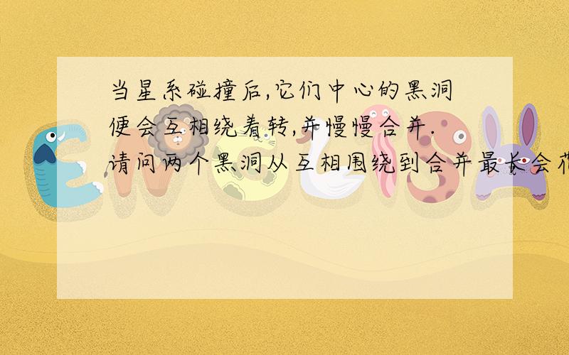 当星系碰撞后,它们中心的黑洞便会互相绕着转,并慢慢合并.请问两个黑洞从互相围绕到合并最长会花多长时间