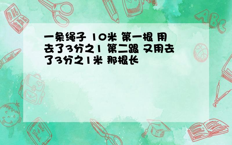 一条绳子 10米 第一根 用去了3分之1 第二跟 又用去了3分之1米 那根长