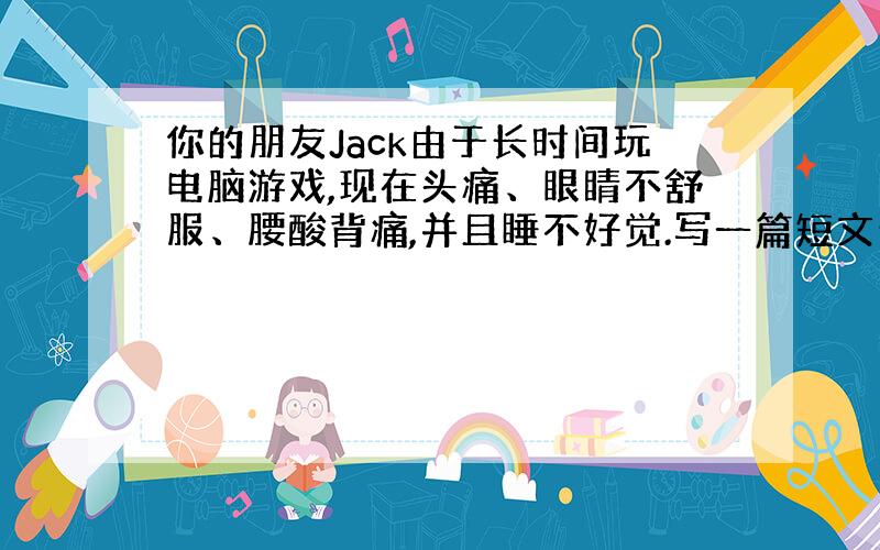 你的朋友Jack由于长时间玩电脑游戏,现在头痛、眼睛不舒服、腰酸背痛,并且睡不好觉.写一篇短文介绍一下他的情况,并给出你