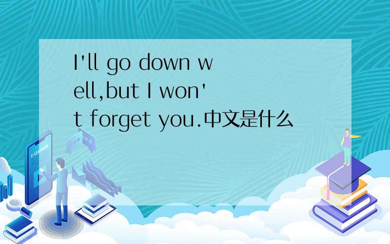 I'll go down well,but I won't forget you.中文是什么