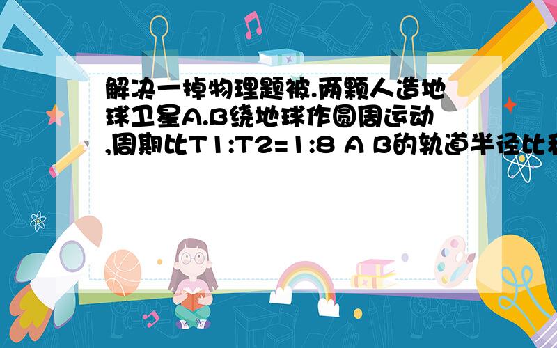 解决一掉物理题被.两颗人造地球卫星A.B绕地球作圆周运动,周期比T1:T2=1:8 A B的轨道半径比和运动速率比分别是