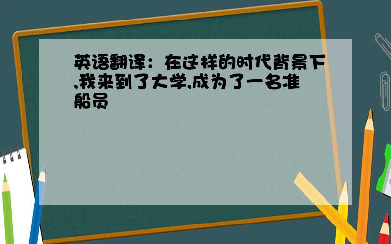 英语翻译：在这样的时代背景下,我来到了大学,成为了一名准船员