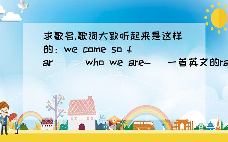 求歌名.歌词大致听起来是这样的：we come so far —— who we are~( 一首英文的rap劲歌）