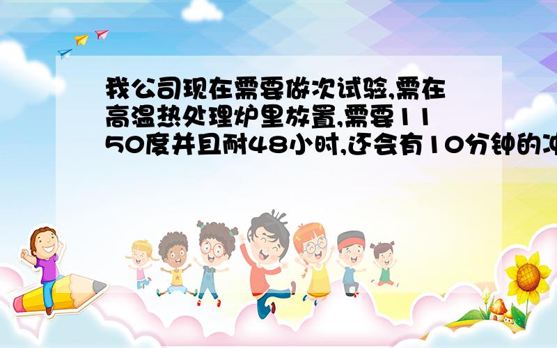 我公司现在需要做次试验,需在高温热处理炉里放置,需要1150度并且耐48小时,还会有10分钟的冲击温度1500度,