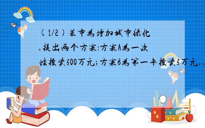 (1/2)某市为增加城市绿化,提出两个方案：方案A为一次性投资500万元；方案B为第一年投资5万元,以后每...