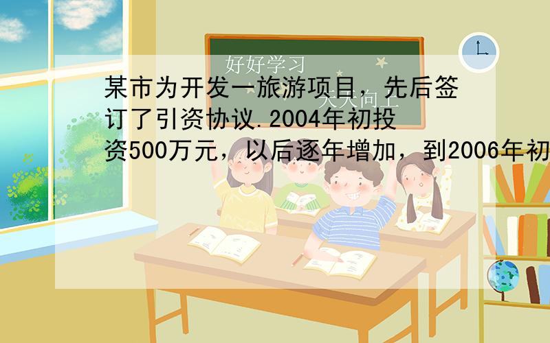 某市为开发一旅游项目，先后签订了引资协议.2004年初投资500万元，以后逐年增加，到2006年初已投资720万元，预计