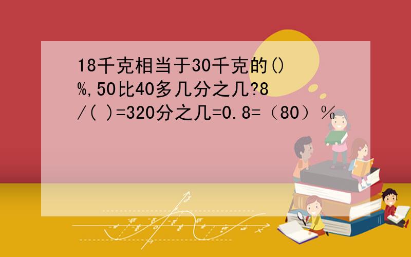 18千克相当于30千克的()%,50比40多几分之几?8/( )=320分之几=0.8=（80）％