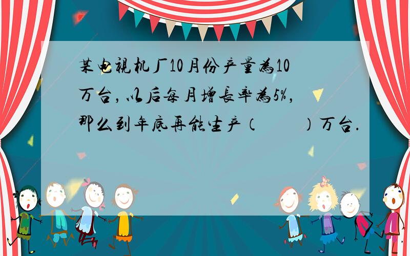 某电视机厂10月份产量为10万台，以后每月增长率为5%，那么到年底再能生产（　　）万台.