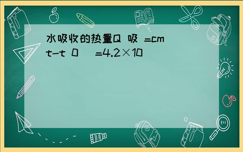 水吸收的热量Q 吸 =cm（t-t 0 ）=4.2×10