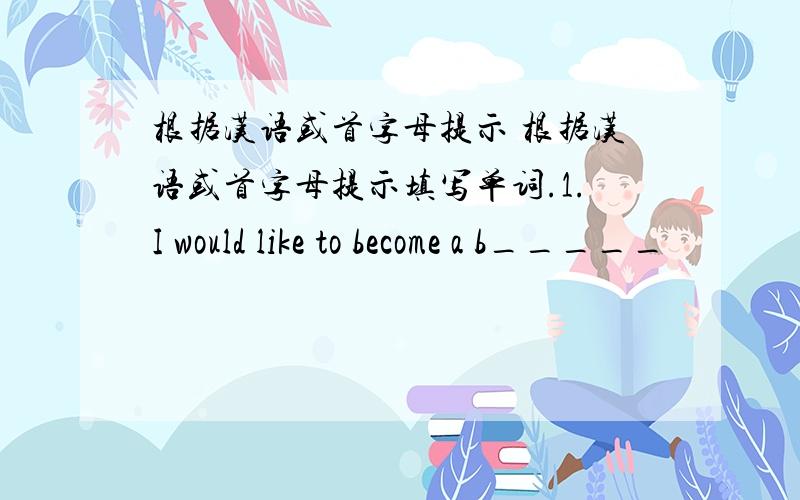 根据汉语或首字母提示 根据汉语或首字母提示填写单词.1.I would like to become a b_____