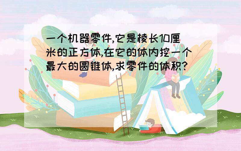 一个机器零件,它是棱长10厘米的正方体,在它的体内挖一个最大的圆锥体,求零件的体积?