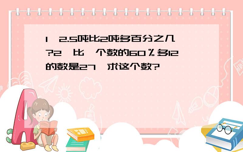 1、2.5吨比2吨多百分之几?2、比一个数的60％多12的数是27,求这个数?