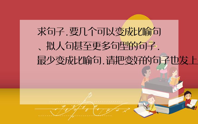 求句子.要几个可以变成比喻句、拟人句甚至更多句型的句子.最少变成比喻句.请把变好的句子也发上来.多一点.如果实在不行的话