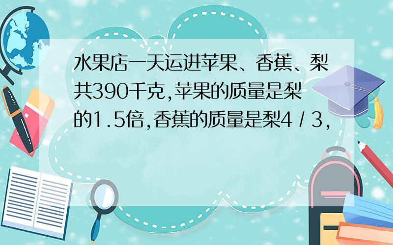 水果店一天运进苹果、香蕉、梨共390千克,苹果的质量是梨的1.5倍,香蕉的质量是梨4∕3,