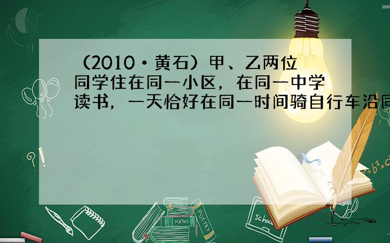 （2010•黄石）甲、乙两位同学住在同一小区，在同一中学读书，一天恰好在同一时间骑自行车沿同一线路上学，小区离学校有9k