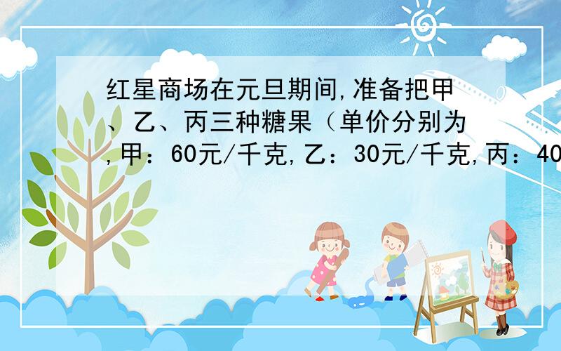 红星商场在元旦期间,准备把甲、乙、丙三种糖果（单价分别为,甲：60元/千克,乙：30元/千克,丙：40元/千