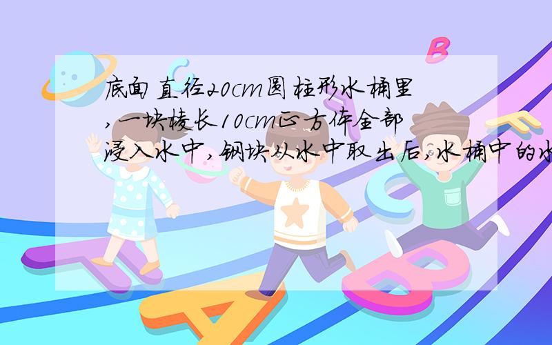 底面直径20cm圆柱形水桶里,一块棱长10cm正方体全部浸入水中,钢块从水中取出后,水桶中的水下降多少厘米