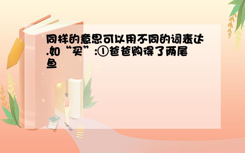 同样的意思可以用不同的词表达.如“买”:①爸爸购得了两尾鱼