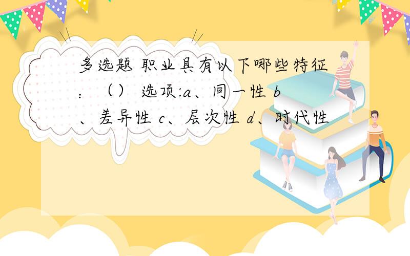 多选题 职业具有以下哪些特征：（） 选项:a、同一性 b、差异性 c、层次性 d、时代性