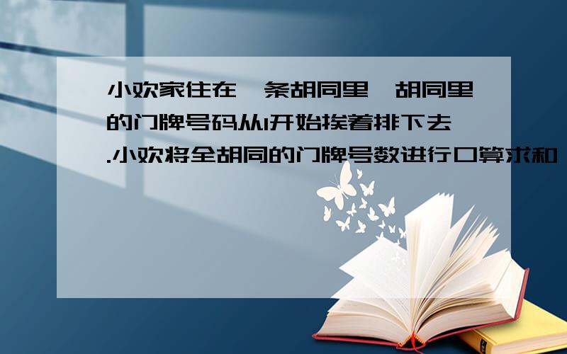 小欢家住在一条胡同里,胡同里的门牌号码从1开始挨着排下去.小欢将全胡同的门牌号数进行口算求和,