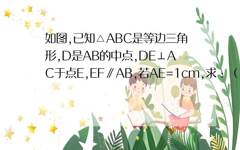 如图,已知△ABC是等边三角形,D是AB的中点,DE⊥AC于点E,EF∥AB,若AE=1cm,求：（1）AD的长（2）△