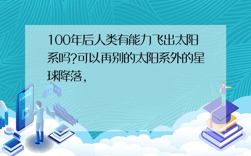 100年后人类有能力飞出太阳系吗?可以再别的太阳系外的星球降落,