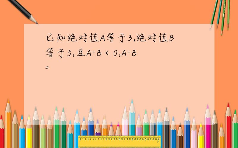 已知绝对值A等于3,绝对值B等于5,且A-B＜0,A-B=