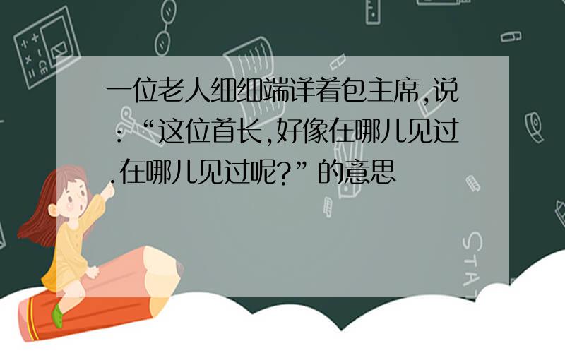 一位老人细细端详着包主席,说：“这位首长,好像在哪儿见过.在哪儿见过呢?”的意思