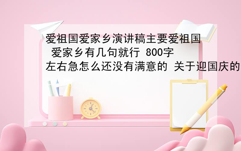 爱祖国爱家乡演讲稿主要爱祖国 爱家乡有几句就行 800字左右急怎么还没有满意的 关于迎国庆的也行 你们给的别人都用呢.改