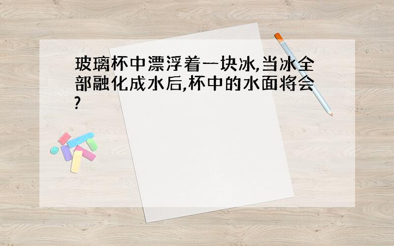 玻璃杯中漂浮着一块冰,当冰全部融化成水后,杯中的水面将会?