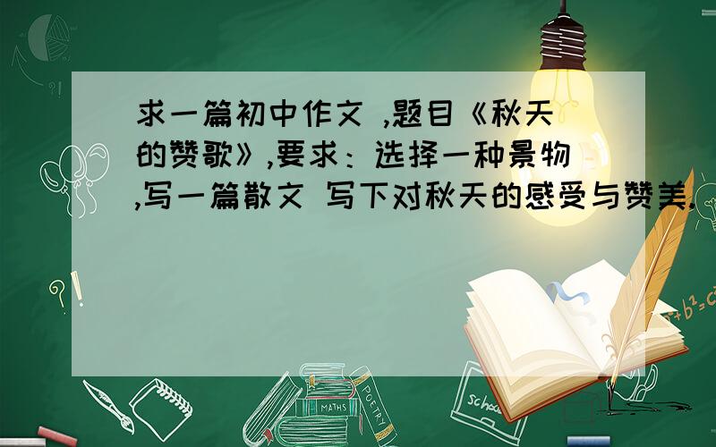 求一篇初中作文 ,题目《秋天的赞歌》,要求：选择一种景物,写一篇散文 写下对秋天的感受与赞美.