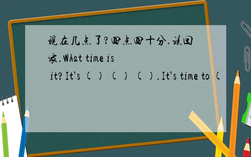 现在几点了?四点四十分.该回家.What time is it?It's () () ().It's time to (