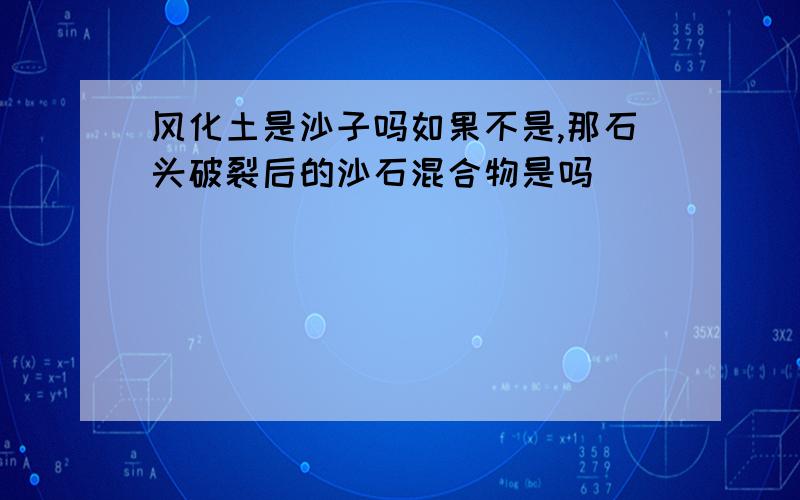 风化土是沙子吗如果不是,那石头破裂后的沙石混合物是吗