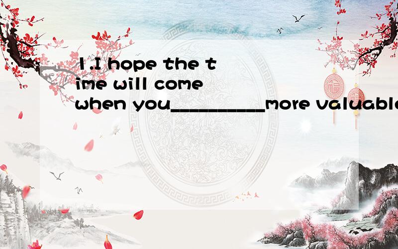 1.I hope the time will come when you__________more valuable