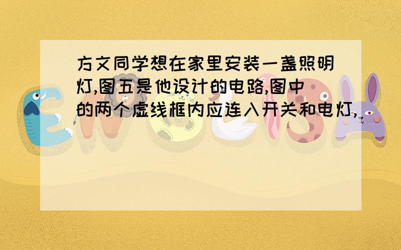 方文同学想在家里安装一盏照明灯,图五是他设计的电路,图中的两个虚线框内应连入开关和电灯,