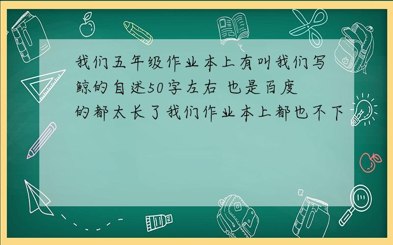 我们五年级作业本上有叫我们写鲸的自述50字左右 也是百度的都太长了我们作业本上都也不下