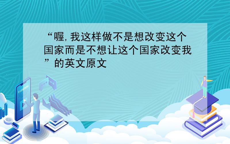 “喔,我这样做不是想改变这个国家而是不想让这个国家改变我”的英文原文