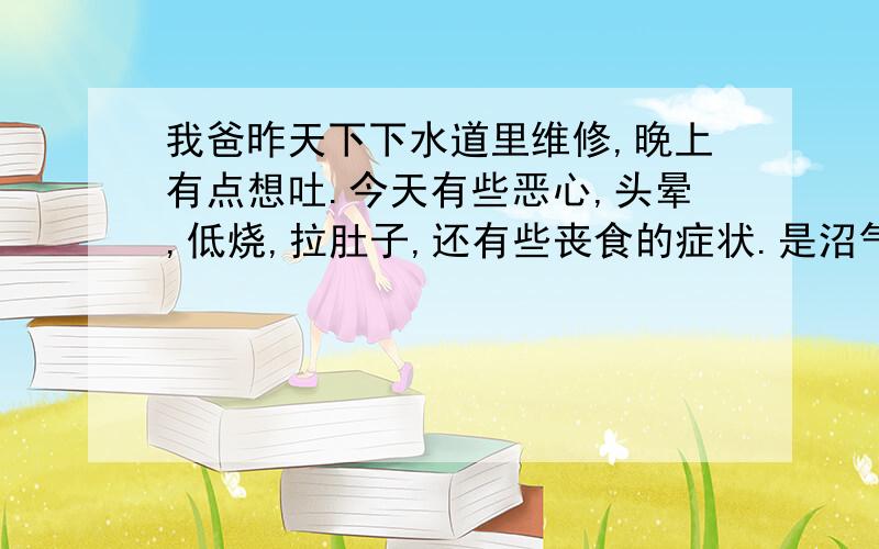 我爸昨天下下水道里维修,晚上有点想吐.今天有些恶心,头晕,低烧,拉肚子,还有些丧食的症状.是沼气中毒吗,怎么办?