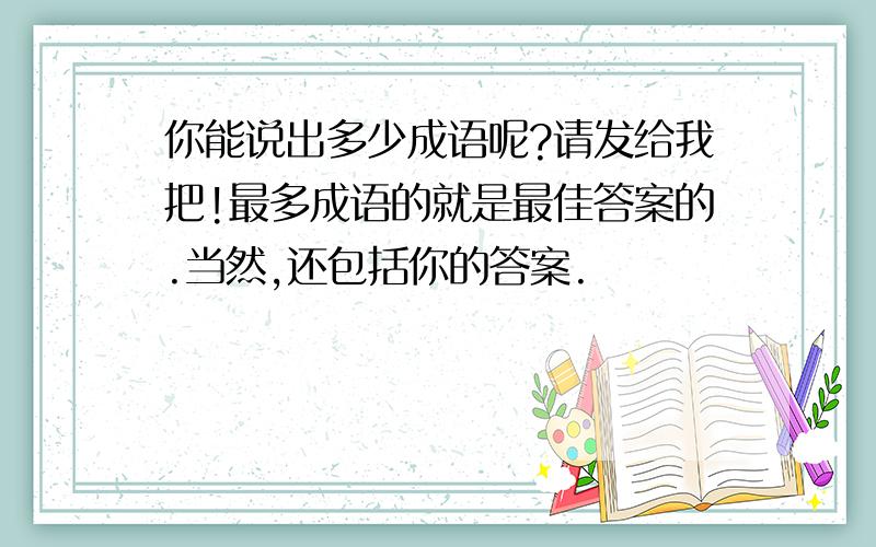 你能说出多少成语呢?请发给我把!最多成语的就是最佳答案的.当然,还包括你的答案.